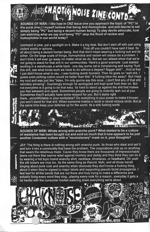 | AEEEHAOTE N Zing SoUNDS OF WA howin Gz e one yuulvaich\he topicof"PC*in I the puk zine (| mysalf belove tat being Anti-Homophobe and antifascistfsnot simply being "PC but belng a decent human being) To play devils advoca can watching what wo say and being "PC" stop the flood of racism and homophobia in our world today? ‘commentorjoke, put a spotlight on . Make it a big deal. But don’ star off with just using vilent words or actions. Firs off you coudn’t have said bes_ Ifs all about being a decent human being. And that don’t mean wearing a ucking suit and tie eiher. On the farge scale of things, homophobia and racism wil always be a problem. | dontihink itwil ever go away no maer whal we do. But we can ateast show hat we’fe ot going o stand for (hat sht n our communiias, Here’s a good example. | uststarted working in warehouse @ while back...one day some catis complaining and saying “fuck ths shil see what kinda work we have to do without a degree? Nigger Shi"..And at st 1 just dint know what o say... was fucking dumb founded. Then he goes on "well i | guess even picking cotlon would be betterthan this”. I fucking blew me awayl But kept - my cool and was just ke “isten, Im only gonna say this once... don’t find any of thatshit temolely amusing’. Suprsingly énough he apologized and ke guet from then on. Bul ot everytime i t going to be thaleasy. s hard to stand up against the shil that makes. you feel swkvard and upsel. Somelimes peopie are going o violenty lash out at you ‘Sometimes they’l actuaily have some respectfor you. Bu It tars right there..uncomfortable n your workplace? Do everything n your power to make i known you won’ stand for that shit When someona makes a racit o sexistvicous cicle. But at the same time keep your defense up for the worst. s a sick fucking world. -y Munfi#flf“ ’SOUNDS OF WAR: Whats wrong with anarcho punk? What started to be a culure of resistance has beon bought out and sold 5o much that it now appears to be just another Consumer culture with a “rovolutionary” mask on it.your thoughts? JAY: The thing i there Is nothing wrong with anarcho punk. s those who steal and sel it ‘and fun o a commodty that have the problem The corporalions pick up on anyihing that wears the rebelious mask. Cause they know there are {housands of mpressionable feens out therethat wanna rebel against mommy and daddy and they think they can do it by wearing a ha topic brand ararchy Shit, necklace, shoelaces, or headband. O yeah e SIk bokers are nice t0o, s the same thing as Rancld. Nofx, and allthose bands singing about punk rock and anarchy when obviously they don’ know a fucking thing about when they’re signed o majo labels and supporting pseudo facist propaganda. | foelba for all the bands that are out there and tuly trying to make a diffeence and acuallyIning every word they sing..playing every nole fo a reason..everyday i gels a & lot harder with the consumer market watering down everyting L)